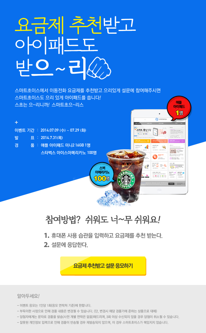 요금제 추천받고 아이패드도 받으~리 스마트초이스에서 이동전화 요금제를 추천받고 으리있게 설문해 참여해주시면 스마트초이스도 으리 있게 아이패드를 쏩니다! 스초는 으~리니까! 스마트초으~리스 + 이벤트 기간 : 2014.07.09 (수) ~ 07.29(화) 발표 : 2014.7.31(목) 경품 : 애플 아이패드 미니2 16GB 1명 스타벅스 아이스아메리카노 100명 참여방법? 쉬워도 너~무 쉬워요! 1. 휴대폰 사용습관을 입력하고 요금제를 추천 받는다. 2. 설문에 응답한다. 요금제 추천받고 설문 응모하기 알아두세요 ! – 이벤트 응모는 1인당 1회(응모 연락처 기준)에 한합니다. – 부득이한 사정으로 인해 경품 내용은 변경될 수 있습니다. (단, 변경시 해당 경품가에 준하는 상품으로 대체) – 당첨자에게는 문자로 경품을 발송(사전 개별 연락은 없음) 해드리며, 3회 이상 수신되지 않을 경우 당첨이 취소될 수 있습니다. – 잘못된 개인정보 입력으로 인해 경품이 반송될 경우 재발송되지 않으며, 이 경우 스마트초이스가 책임지지 않습니다.